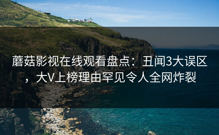 蘑菇影视在线观看盘点：丑闻3大误区，大V上榜理由罕见令人全网炸裂