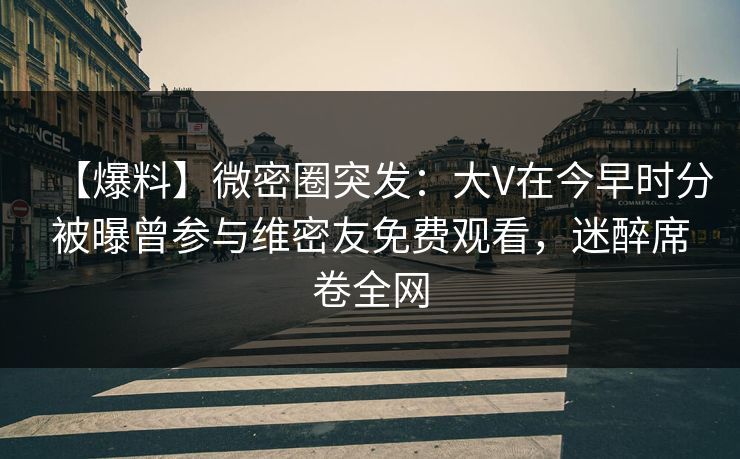 【爆料】微密圈突发：大V在今早时分被曝曾参与维密友免费观看，迷醉席卷全网