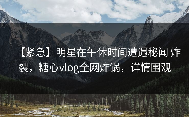 【紧急】明星在午休时间遭遇秘闻 炸裂，糖心vlog全网炸锅，详情围观