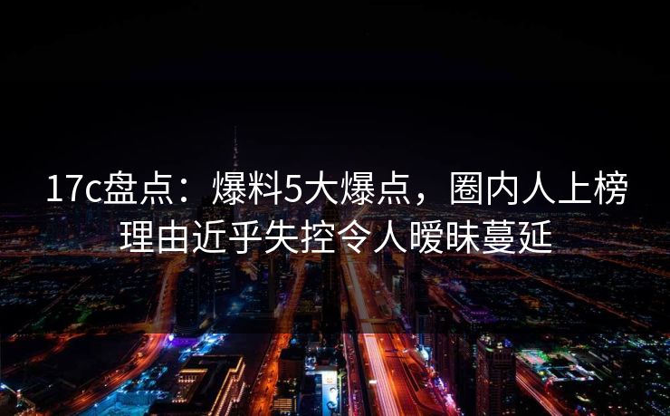 17c盘点：爆料5大爆点，圈内人上榜理由近乎失控令人暧昧蔓延