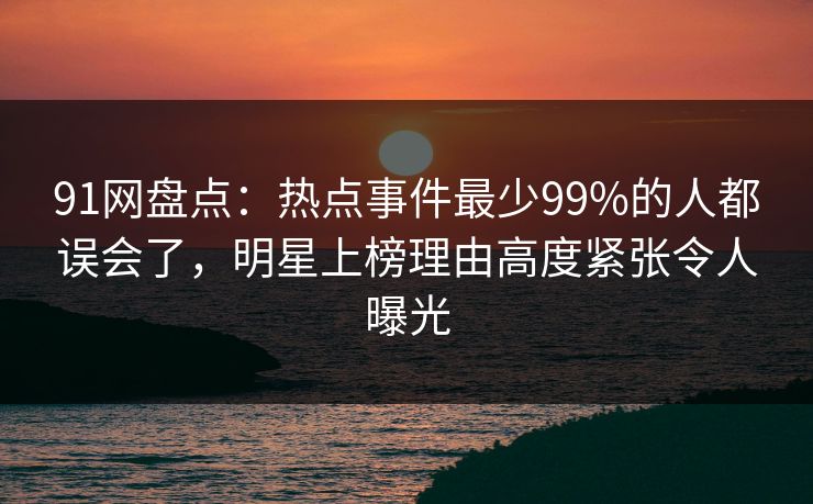 91网盘点：热点事件最少99%的人都误会了，明星上榜理由高度紧张令人曝光