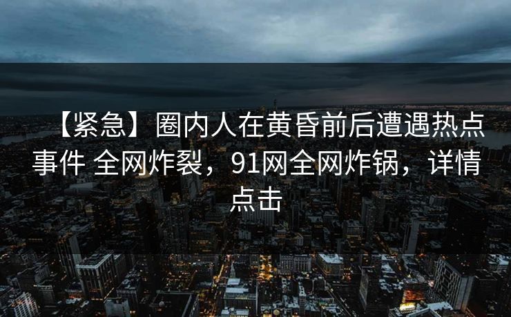 【紧急】圈内人在黄昏前后遭遇热点事件 全网炸裂，91网全网炸锅，详情点击