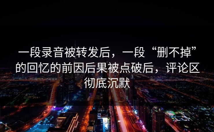 一段录音被转发后，一段“删不掉”的回忆的前因后果被点破后，评论区彻底沉默