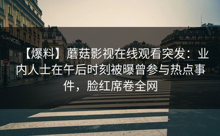 【爆料】蘑菇影视在线观看突发:业内人士在午后时刻被曝曾参与热点事件,脸红席卷全网 【爆料】蘑菇影视在线观看突发:业内人士在午后时刻被曝曾参与热点事件,脸红席卷全网