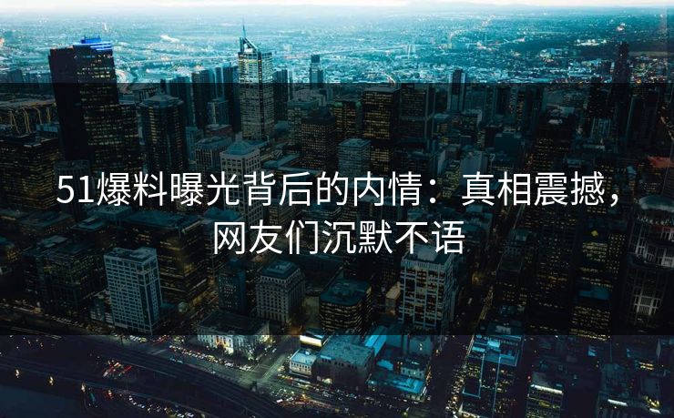 51爆料曝光背后的内情：真相震撼，网友们沉默不语