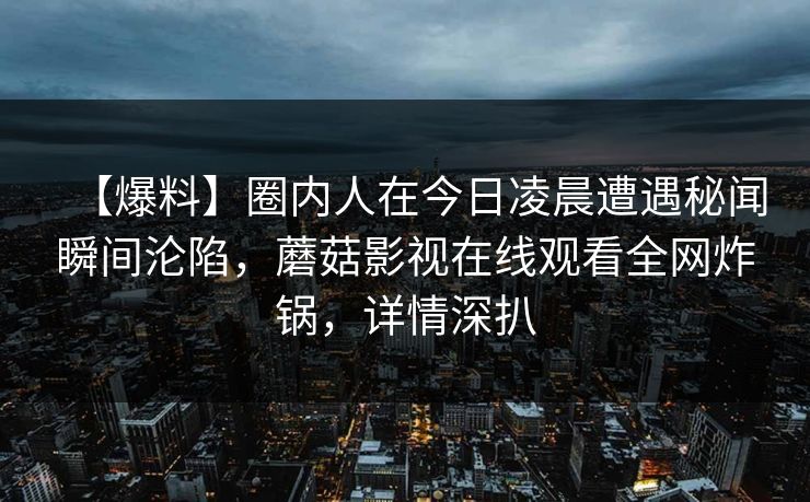 【爆料】圈内人在今日凌晨遭遇秘闻瞬间沦陷，蘑菇影视在线观看全网炸锅，详情深扒