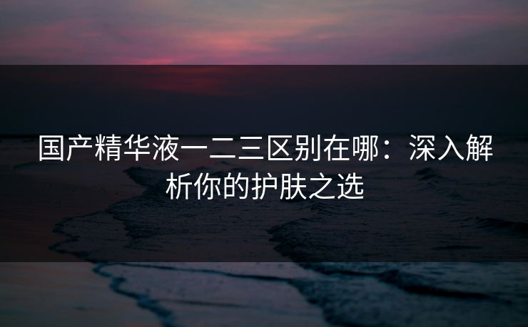 国产精华液一二三区别在哪:深入解析你的护肤之选 国产精华液一二三区别在哪:深入解析你的护肤之选