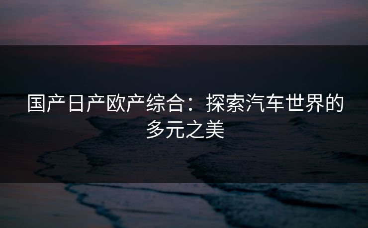 国产日产欧产综合:探索汽车世界的多元之美 国产日产欧产综合:探索汽车世界的多元之美