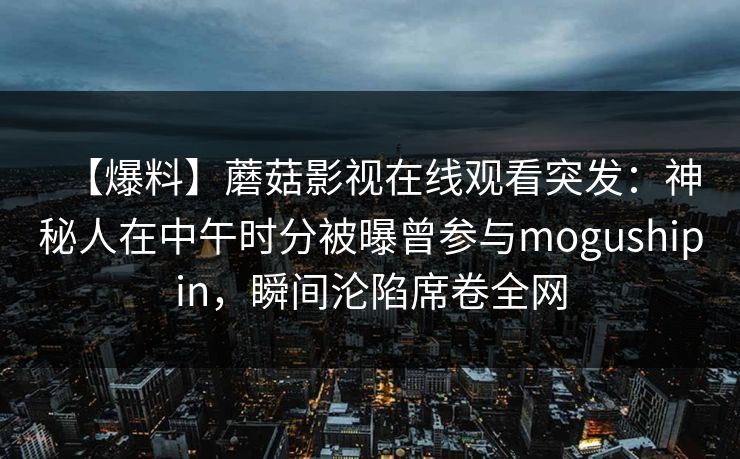 【爆料】蘑菇影视在线观看突发：神秘人在中午时分被曝曾参与mogushipin，瞬间沦陷席卷全网
