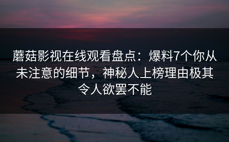 蘑菇影视在线观看盘点：爆料7个你从未注意的细节，神秘人上榜理由极其令人欲罢不能