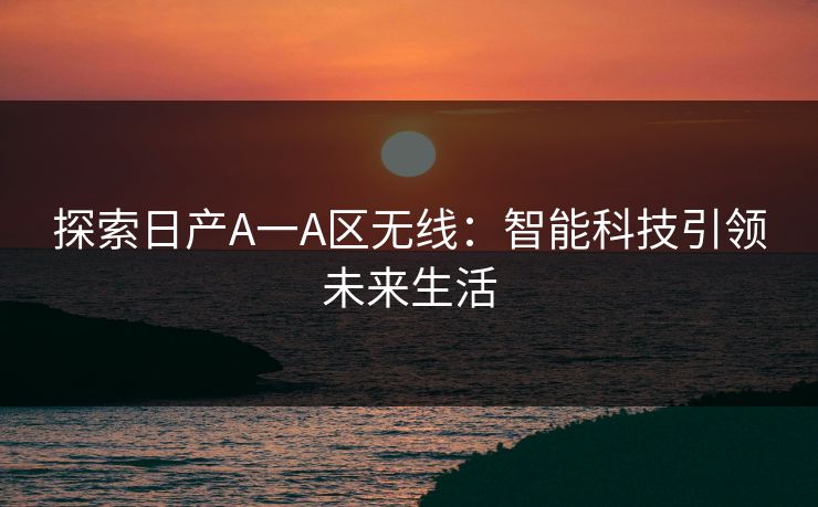 探索日产A一A区无线:智能科技引领未来生活 探索日产A一A区无线:智能科技引领未来生活