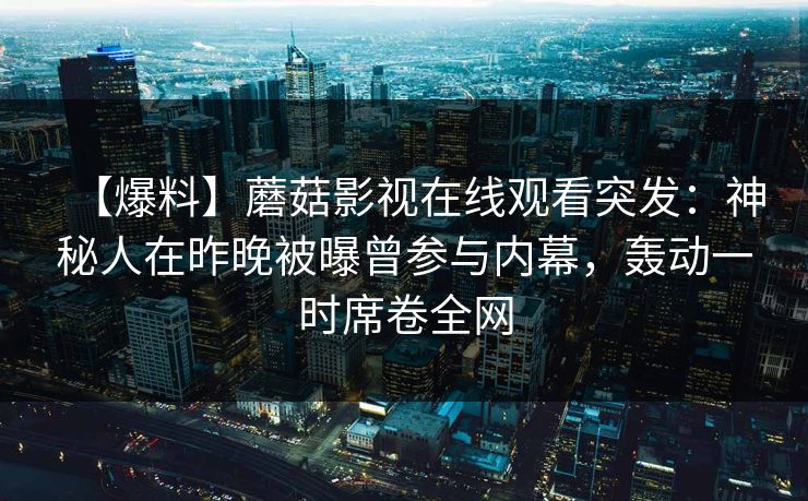 【爆料】蘑菇影视在线观看突发:神秘人在昨晚被曝曾参与内幕,轰动一时席卷全网 【爆料】蘑菇影视在线观看突发:神秘人在昨晚被曝曾参与内幕,轰动一时席卷全网