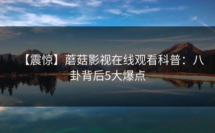 【震惊】蘑菇影视在线观看科普:八卦背后5大爆点 【震惊】蘑菇影视在线观看科普:八卦背后5大爆点