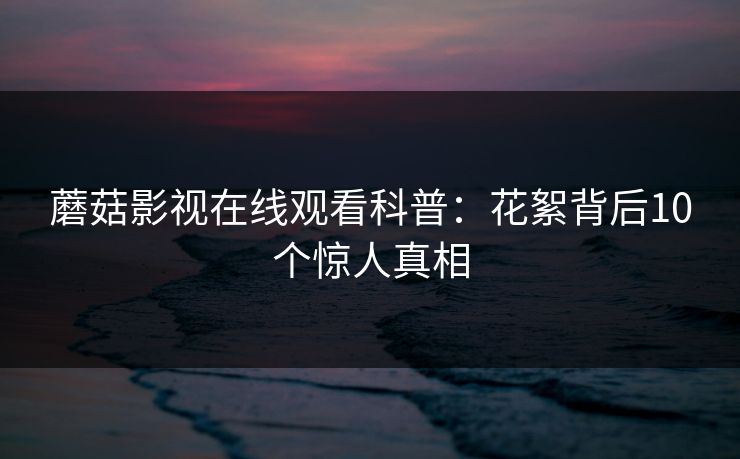 蘑菇影视在线观看科普:花絮背后10个惊人真相 蘑菇影视在线观看科普:花絮背后10个惊人真相