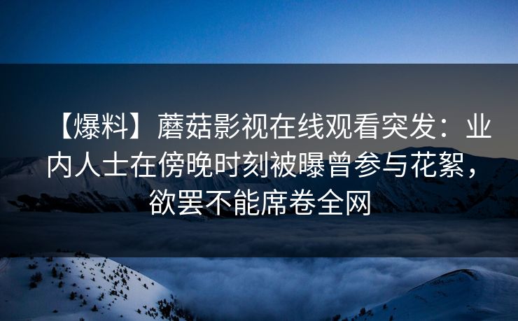 【爆料】蘑菇影视在线观看突发:业内人士在傍晚时刻被曝曾参与花絮,欲罢不能席卷全网 【爆料】蘑菇影视在线观看突发:业内人士在傍晚时刻被曝曾参与花絮,欲罢不能席卷全网