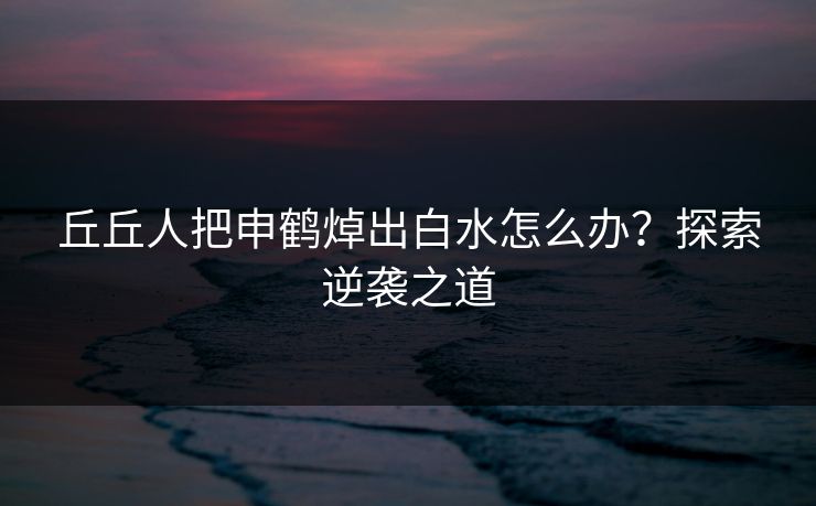 丘丘人把申鹤焯出白水怎么办?探索逆袭之道 丘丘人把申鹤焯出白水怎么办?探索逆袭之道