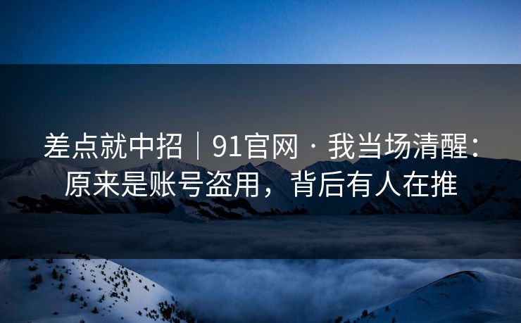 差点就中招｜91官网 · 我当场清醒：原来是账号盗用，背后有人在推