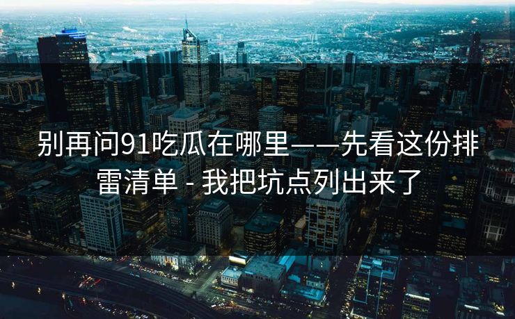 别再问91吃瓜在哪里——先看这份排雷清单 - 我把坑点列出来了 别再问91吃瓜在哪里——先看这份排雷清单 - 我把坑点列出来了