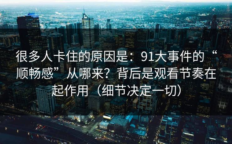 很多人卡住的原因是：91大事件的“顺畅感”从哪来？背后是观看节奏在起作用（细节决定一切）