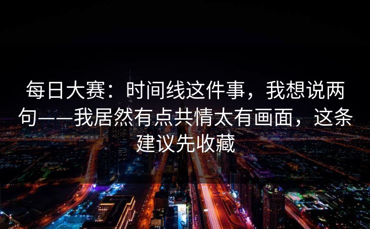 每日大赛：时间线这件事，我想说两句——我居然有点共情太有画面，这条建议先收藏