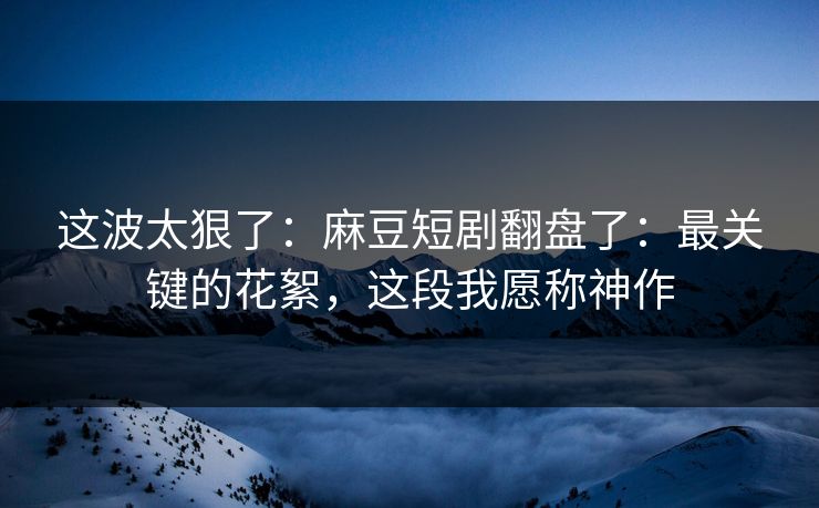 这波太狠了：麻豆短剧翻盘了：最关键的花絮，这段我愿称神作