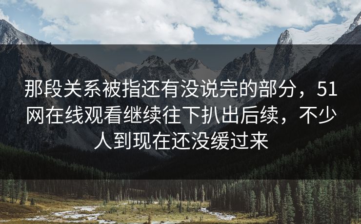 那段关系被指还有没说完的部分,51网在线观看继续往下扒出后续,不少人到现在还没缓过来 那段关系被指还有没说完的部分,51网在线观看继续往下扒出后续,不少人到现在还没缓过来